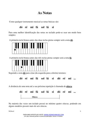 M.Brasil
PARA MAIS APOSTILAS VISITE: WWW.VIDANOVAMUSIC.COM
Um dos maiores portais na área da adoração, louvor e música.
6
As Notas
Como qualquer instrumento musical as notas básicas são:
dó ré mi fá sol lá si
Para uma melhor identificação das notas no teclado pode-se usar um modo bem
simples:
A primeira tecla branca antes das duas teclas pretas sempre será a nota dó.
A primeira tecla branca antes das três teclas pretas sempre será a nota fá.
Seguindo a nota dó para cima (da esquerda para a direita) teremos:
dó ré mi fá sol lá si dó ré mi ...
A distância de uma nota até a sua próxima repetição é chamada de oitava.
dó ré mi fá sol lá si dó ré mi ...
Oitava
Na maioria das vezes um teclado possui no mínimo quatro oitavas, podendo em
alguns modelos possuir mais de seis oitavas.
 