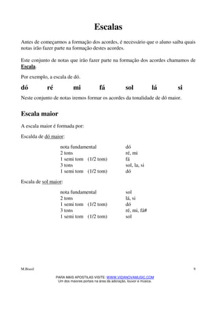 M.Brasil
PARA MAIS APOSTILAS VISITE: WWW.VIDANOVAMUSIC.COM
Um dos maiores portais na área da adoração, louvor e música.
9
Escalas
Antes de começarmos a formação dos acordes, é necessário que o aluno saiba quais
notas irão fazer parte na formação destes acordes.
Este conjunto de notas que irão fazer parte na formação dos acordes chamamos de
Escala.
Por exemplo, a escala de dó.
dó ré mi fá sol lá si
Neste conjunto de notas iremos formar os acordes da tonalidade de dó maior.
Escala maior
A escala maior é formada por:
Escalda de dó maior:
nota fundamental dó
2 tons ré, mi
1 semi tom (1/2 tom) fá
3 tons sol, la, si
1 semi tom (1/2 tom) dó
Escala de sol maior:
nota fundamental sol
2 tons lá, si
1 semi tom (1/2 tom) dó
3 tons ré, mi, fá#
1 semi tom (1/2 tom) sol
 