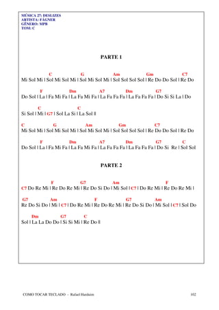 MÚSICA 27: DESLIZES
ARTISTA: FÁGNER
GÊNERO: MPB
TOM: C




                                                 PARTE 1


              C                     G                 Am         Gm            C7
Mi Sol Mi | Sol Mi Sol Mi | Sol Mi Sol Mi | Sol Sol Sol Sol | Re Do Do Sol | Re Do

          F                Dm                    A7        Dm         G7
Do Sol | La | Fa Mi Fa | La Fa Mi Fa | La Fa Fa Fa | La Fa Fa Fa | Do Si Si La | Do

        C                       C
Si Sol | Mi | G7 | Sol La Si | La Sol ||

C                 G                     Am             Gm             C7
Mi Sol Mi | Sol Mi Sol Mi | Sol Mi Sol Mi | Sol Sol Sol Sol | Re Do Do Sol | Re Do

          F                Dm                    A7        Dm         G7       C
Do Sol | La | Fa Mi Fa | La Fa Mi Fa | La Fa Fa Fa | La Fa Fa Fa | Do Si Re | Sol Sol


                                                 PARTE 2


               F                G7                    Am                   F
C7 Do Re Mi | Re Do Re Mi | Re Do Si Do | Mi Sol | C7 | Do Re Mi | Re Do Re Mi |

G7             Am                            F              G7        Am
Re Do Si Do | Mi | C7 | Do Re Mi | Re Do Re Mi | Re Do Si Do | Mi Sol | C7 | Sol Do

     Dm               G7            C
Sol | La La Do Do | Si Si Mi | Re Do ||




COMO TOCAR TECLADO - Rafael Harduim                                                 102
 
