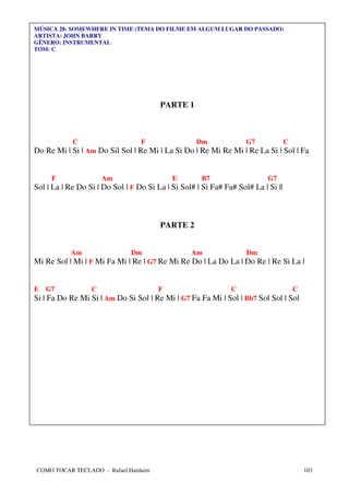 MÚSICA 28: SOMEWHERE IN TIME (TEMA DO FILME EM ALGUM LUGAR DO PASSADO)
ARTISTA: JOHN BARRY
GÊNERO: INSTRUMENTAL
TOM: C




                                        PARTE 1



            C                     F                 Dm              G7             C
Do Re Mi | Si | Am Do Sil Sol | Re Mi | La Si Do | Re Mi Re Mi | Re La Si | Sol | Fa


     F                Am                    E        B7                    G7
Sol | La | Re Do Si | Do Sol | F Do Si La | Si Sol# | Si Fa# Fa# Sol# La | Si ||



                                        PARTE 2


           Am                  Dm                 Am                Dm
Mi Re Sol | Mi | F Mi Fa Mi | Re | G7 Re Mi Re Do | La Do La | Do Re | Re Si La |


E   G7            C                     F                      C                       C
Si | Fa Do Re Mi Si | Am Do Si Sol | Re Mi | G7 Fa Fa Mi | Sol | Bb7 Sol Sol | Sol




COMO TOCAR TECLADO - Rafael Harduim                                                        103
 