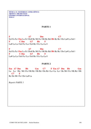 MÚSICA 31: YESTERDAY (CIFRA BÔNUS)
ARTISTA: THE BEATLES
GÊNERO: INTERNACIONAL
TOM: F




                                      PARTE 1



F                      A7             Dm               C7
Sol Fa Fa | Em La Si | Do# Re Mi Fa | Mi Re Re| Bb Re Re | Do La# La Sol |
F           C Dm          G7      Bb        F
La# La La | Sol Fa | La | Sol Re | Fa | La La ||

F                      A7             Dm               C7
Sol Fa Fa | Em La Si | Do# Re Mi Fa | Mi Re Re| Bb Re Re | Do La# La Sol |
F           C Dm          G7      Bb        F
La# La La | Sol Fa | La | Sol Re | Fa | La La ||


                                      PARTE 2

Em A7 Dm           Bb      Gm        C7       F Em A7 Dm Bb                  Gm
La La | Re Mi | Fa | Mi Re | Mi Re | Do Re | La | La La | Re Mi | Fa | Mi Re | Mi
   C7      F
Re Do Mi | Fa | Do La# La

Repetir PARTE 1




COMO TOCAR TECLADO - Rafael Harduim                                           106
 