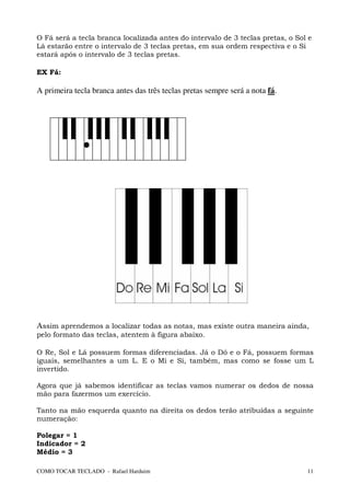 O Fá será a tecla branca localizada antes do intervalo de 3 teclas pretas, o Sol e
Lá estarão entre o intervalo de 3 teclas pretas, em sua ordem respectiva e o Si
estará após o intervalo de 3 teclas pretas.

EX Fá:

A primeira tecla branca antes das três teclas pretas sempre será a nota fá.




Assim aprendemos a localizar todas as notas, mas existe outra maneira ainda,
pelo formato das teclas, atentem à figura abaixo.

O Re, Sol e Lá possuem formas diferenciadas. Já o Dó e o Fá, possuem formas
iguais, semelhantes a um L. E o Mi e Si, também, mas como se fosse um L
invertido.

Agora que já sabemos identificar as teclas vamos numerar os dedos de nossa
mão para fazermos um exercício.

Tanto na mão esquerda quanto na direita os dedos terão atribuídas a seguinte
numeração:

Polegar = 1
Indicador = 2
Médio = 3

COMO TOCAR TECLADO - Rafael Harduim                                             11
 
