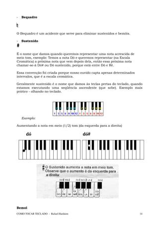 -   Bequadro




O Bequadro é um acidente que serve para eliminar sustenidos e bemóis.

-   Sustenido
#
É o nome que damos quando queremos representar uma nota acrescida de
meio tom, exemplo: Temos a nota Dó e queremos representar (na Escala
Cromática) a próxima nota que vem depois dela, então essa próxima nota
chamar-se-á Dó# ou Dó sustenido, porque está entre Dó e Ré.

Essa convenção foi criada porque nosso ouvido capta apenas determinados
intervalos, que é a escala cromática.

Geralmente sustenido é o nome que damos às teclas pretas do teclado, quando
estamos executando uma seqüência ascendente (que sobe). Exemplo mais
prático - olhando no teclado.




    Exemplo:

Aumentando a nota em meio (1/2) tom (da esquerda para a direita)

      dó                                dó#




Bemol
COMO TOCAR TECLADO - Rafael Harduim                                       14
 
