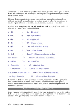 Assim como já foi falado nas apostilas de violão e guitarra, temos que, antes de
tudo, lembrarmos de um assunto de vital importância para nosso aprendizado:
O sistema de cifras.

Sistema de cifras, muito conhecido como sistema musical americano, é um
sistema universal, no qual as sete primeiras letras do alfabeto, associadas a
sinais, representa não só as notas musicais como também os acordes.

Existem sete notas musicais: Dó Ré Mi Fá Sol Lá e Si, que representadas no
sistema de cifras aparecem desta forma:

A = Lá            ->             Am = Lá menor

B = Si            ->             D# = Ré sustenido

C = Dó             ->            Gb = Sol bemol

D = Ré             ->            B7 = Si com sétima

E = Mi            ->             C#m = Dó sustenido menor

F = Fá            ->             F7 = Fá com sétima

G = Sol           ->             Caum7 = Dó aumentado com sétima

m = Menor               ->         Cdim7 = Dó diminuto com sétima

b = Bemol              ->         Bb = Si bemol

# = Sustenido           ->         A7 = Lá com sétima

7 = Com sétima              ->       Gbm = Sol bemol menor

+ ou Aum = aumentado ->                 A7+ = Lá com sétima aumentada

- ou Dim = diminuto          ->       C7- = Dó com sétima diminuta

Resolvemos destacar isso, apesar de pequeno, num único capítulo, para que
você fixe mais em sua mente esse assunto. No decorrer de nossa apostila,
iremos abordar muitos conceitos e esta lição servirá como base primordial em
nosso aprendizado.

                       Capítulo 3 – ACORDES E SUA SIMBOLOGIA

Neste capítulo vamos posicionar a você, que está aprendendo a arte das teclas,
tudo sobre a interpretação dos acordes. É importante você dominar esse
assunto para que não torne seus estudos mais complicados.




COMO TOCAR TECLADO - Rafael Harduim                                             16
 