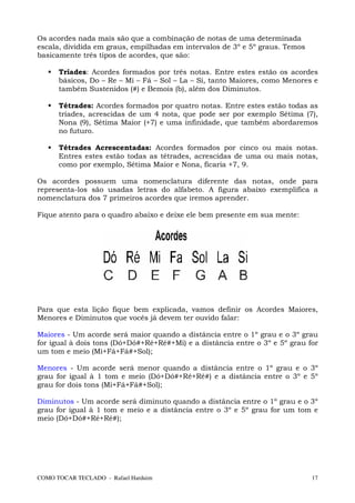 Os acordes nada mais são que a combinação de notas de uma determinada
escala, dividida em graus, empilhadas em intervalos de 3º e 5º graus. Temos
basicamente três tipos de acordes, que são:

      Tríades: Acordes formados por três notas. Entre estes estão os acordes
      básicos, Do – Re – Mi – Fá – Sol – La – Si, tanto Maiores, como Menores e
      também Sustenidos (#) e Bemois (b), além dos Diminutos.

      Tétrades: Acordes formados por quatro notas. Entre estes estão todas as
      tríades, acrescidas de um 4 nota, que pode ser por exemplo Sétima (7),
      Nona (9), Sétima Maior (+7) e uma infinidade, que também abordaremos
      no futuro.

      Tétrades Acrescentadas: Acordes formados por cinco ou mais notas.
      Entres estes estão todas as tétrades, acrescidas de uma ou mais notas,
      como por exemplo, Sétima Maior e Nona, ficaria +7, 9.

Os acordes possuem uma nomenclatura diferente das notas, onde para
representa-los são usadas letras do alfabeto. A figura abaixo exemplifica a
nomenclatura dos 7 primeiros acordes que iremos aprender.

Fique atento para o quadro abaixo e deixe ele bem presente em sua mente:




Para que esta lição fique bem explicada, vamos definir os Acordes Maiores,
Menores e Diminutos que vocês já devem ter ouvido falar:

Maiores - Um acorde será maior quando a distância entre o 1º grau e o 3º grau
for igual à dois tons (Dó+Dó#+Ré+Ré#+Mi) e a distância entre o 3º e 5º grau for
um tom e meio (Mi+Fá+Fá#+Sol);

Menores - Um acorde será menor quando a distância entre o 1º grau e o 3º
grau for igual à 1 tom e meio (Dó+Dó#+Ré+Ré#) e a distância entre o 3º e 5º
grau for dois tons (Mi+Fá+Fá#+Sol);

Diminutos - Um acorde será diminuto quando a distância entre o 1º grau e o 3º
grau for igual à 1 tom e meio e a distância entre o 3º e 5º grau for um tom e
meio (Dó+Dó#+Ré+Ré#);




COMO TOCAR TECLADO - Rafael Harduim                                           17
 