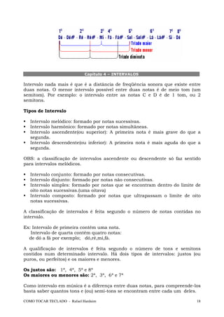 Capítulo 4 – INTERVALOS

Intervalo nada mais é que é a distância de freqüência sonora que existe entre
duas notas. O menor intervalo possível entre duas notas é de meio tom (um
semitom). Por exemplo: o intervalo entre as notas C e D é de 1 tom, ou 2
semitons.

Tipos de Intervalo

   Intervalo melódico: formado por notas sucessivas.
   Intervalo harmônico: formado por notas simultâneas.
   Intervalo ascendente(ou superior): A primeira nota é mais grave do que a
   segunda.
   Intervalo descendente(ou inferior): A primeira nota é mais aguda do que a
   segunda.

OBS: a classificação de intervalos ascendente ou descendente só faz sentido
para intervalos melódicos.

   Intervalo conjunto: formado por notas consecutivas.
   Intervalo disjunto: formado por notas não consecutivas.
   Intervalo simples: formado por notas que se encontram dentro do limite de
   oito notas sucessivas.(uma oitava)
   Intervalo composto: formado por notas que ultrapassam o limite de oito
   notas sucessivas.

A classificação de intervalos é feita segundo o número de notas contidas no
intervalo.

Ex: Intervalo de primeira contém uma nota.
   Intervalo de quarta contém quatro notas:
  de dó a fá por exemplo; dó,ré,mi,fá.

A qualificação de intervalos é feita segundo o número de tons e semitons
contidos num determinado intervalo. Há dois tipos de intervalos: justos (ou
puros, ou perfeitos) e os maiores e menores.

Os justos são: 1ª, 4ª, 5ª e 8ª
Os maiores ou menores são: 2ª, 3ª, 6ª e 7ª

Como intervalo em música é a diferença entre duas notas, para compreende-los
basta saber quantos tons e (ou) semi-tons se encontram entre cada um deles.

COMO TOCAR TECLADO - Rafael Harduim                                        18
 