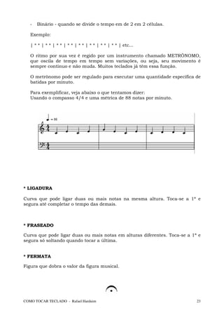 -   Binário - quando se divide o tempo em de 2 em 2 células.

   Exemplo:

   | * * | * * | * * | * * | * * | * * | * * | * * | etc...

   O ritmo por sua vez é regido por um instrumento chamado METRÔNOMO,
   que oscila de tempo em tempo sem variações, ou seja, seu movimento é
   sempre contínuo e não muda. Muitos teclados já têm essa função.

   O metrônomo pode ser regulado para executar uma quantidade específica de
   batidas por minuto.

   Para exemplificar, veja abaixo o que tentamos dizer:
   Usando o compasso 4/4 e uma métrica de 88 notas por minuto.




* LIGADURA

Curva que pode ligar duas ou mais notas na mesma altura. Toca-se a 1ª e
segura até completar o tempo das demais.



* FRASEADO

Curva que pode ligar duas ou mais notas em alturas diferentes. Toca-se a 1ª e
segura só soltando quando tocar a última.


* FERMATA

Figura que dobra o valor da figura musical.




COMO TOCAR TECLADO - Rafael Harduim                                        23
 