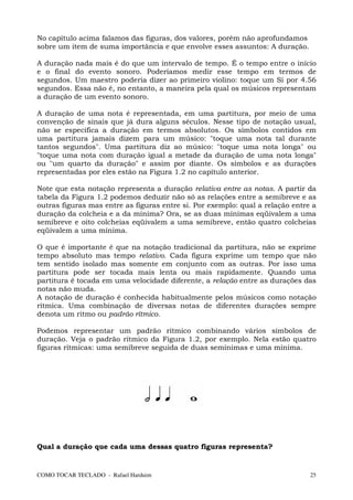 No capítulo acima falamos das figuras, dos valores, porém não aprofundamos
sobre um item de suma importância e que envolve esses assuntos: A duração.

A duração nada mais é do que um intervalo de tempo. É o tempo entre o início
e o final do evento sonoro. Poderíamos medir esse tempo em termos de
segundos. Um maestro poderia dizer ao primeiro violino: toque um Si por 4.56
segundos. Essa não é, no entanto, a maneira pela qual os músicos representam
a duração de um evento sonoro.

A duração de uma nota é representada, em uma partitura, por meio de uma
convenção de sinais que já dura alguns séculos. Nesse tipo de notação usual,
não se especifica a duração em termos absolutos. Os símbolos contidos em
uma partitura jamais dizem para um músico: "toque uma nota tal durante
tantos segundos". Uma partitura diz ao músico: "toque uma nota longa" ou
"toque uma nota com duração igual a metade da duração de uma nota longa"
ou "um quarto da duração" e assim por diante. Os símbolos e as durações
representadas por eles estão na Figura 1.2 no capítulo anterior.

Note que esta notação representa a duração relativa entre as notas. A partir da
tabela da Figura 1.2 podemos deduzir não só as relações entre a semibreve e as
outras figuras mas entre as figuras entre si. Por exemplo: qual a relação entre a
duração da colcheia e a da mínima? Ora, se as duas mínimas eqüivalem a uma
semibreve e oito colcheias eqüivalem a uma semibreve, então quatro colcheias
eqüivalem a uma mínima.

O que é importante é que na notação tradicional da partitura, não se exprime
tempo absoluto mas tempo relativo. Cada figura exprime um tempo que não
tem sentido isolado mas somente em conjunto com as outras. Por isso uma
partitura pode ser tocada mais lenta ou mais rapidamente. Quando uma
partitura é tocada em uma velocidade diferente, a relação entre as durações das
notas não muda.
A notação de duração é conhecida habitualmente pelos músicos como notação
rítmica. Uma combinação de diversas notas de diferentes durações sempre
denota um ritmo ou padrão rítmico.

Podemos representar um padrão rítmico combinando vários símbolos de
duração. Veja o padrão rítmico da Figura 1.2, por exemplo. Nela estão quatro
figuras rítmicas: uma semibreve seguida de duas semínimas e uma mínima.




Qual a duração que cada uma dessas quatro figuras representa?


COMO TOCAR TECLADO - Rafael Harduim                                            25
 