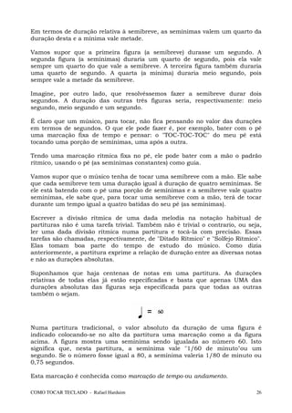 Em termos de duração relativa à semibreve, as semínimas valem um quarto da
duração desta e a mínima vale metade.

Vamos supor que a primeira figura (a semibreve) durasse um segundo. A
segunda figura (a semínimas) duraria um quarto de segundo, pois ela vale
sempre um quarto do que vale a semibreve. A terceira figura também duraria
uma quarto de segundo. A quarta (a mínima) duraria meio segundo, pois
sempre vale a metade da semibreve.

Imagine, por outro lado, que resolvêssemos fazer a semibreve durar dois
segundos. A duração das outras três figuras seria, respectivamente: meio
segundo, meio segundo e um segundo.

É claro que um músico, para tocar, não fica pensando no valor das durações
em termos de segundos. O que ele pode fazer é, por exemplo, bater com o pé
uma marcação fixa de tempo e pensar: o "TOC-TOC-TOC" do meu pé está
tocando uma porção de semínimas, uma após a outra.

Tendo uma marcação rítmica fixa no pé, ele pode bater com a mão o padrão
rítmico, usando o pé (as semínimas constantes) como guia.

Vamos supor que o músico tenha de tocar uma semibreve com a mão. Ele sabe
que cada semibreve tem uma duração igual à duração de quatro semínimas. Se
ele está batendo com o pé uma porção de semínimas e a semibreve vale quatro
semínimas, ele sabe que, para tocar uma semibreve com a mão, terá de tocar
durante um tempo igual a quatro batidas do seu pé (as semínimas).

Escrever a divisão rítmica de uma dada melodia na notação habitual de
partituras não é uma tarefa trivial. Também não é trivial o contrario, ou seja,
ler uma dada divisão rítmica numa partitura e tocá-la com precisão. Essas
tarefas são chamadas, respectivamente, de "Ditado Rítmico" e "Solfejo Rítmico".
Elas tomam boa parte do tempo de estudo do músico. Como dizia
anteriormente, a partitura exprime a relação de duração entre as diversas notas
e não as durações absolutas.

Suponhamos que haja centenas de notas em uma partitura. As durações
relativas de todas elas já estão especificadas e basta que apenas UMA das
durações absolutas das figuras seja especificada para que todas as outras
também o sejam.




Numa partitura tradicional, o valor absoluto da duração de uma figura é
indicado colocando-se no alto da partitura uma marcação como a da figura
acima. A figura mostra uma semínima sendo igualada ao número 60. Isto
significa que, nesta partitura, a semínima vale "1/60 de minuto"ou um
segundo. Se o número fosse igual a 80, a semínima valeria 1/80 de minuto ou
0,75 segundos.

Esta marcação é conhecida como marcação de tempo ou andamento.

COMO TOCAR TECLADO - Rafael Harduim                                          26
 