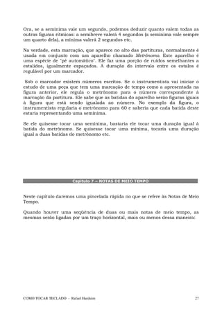 Ora, se a semínima vale um segundo, podemos deduzir quanto valem todas as
outras figuras rítmicas: a semibreve valerá 4 segundos (a semínima vale sempre
um quarto dela), a mínima valerá 2 segundos etc.

Na verdade, esta marcação, que aparece no alto das partituras, normalmente   é
usada em conjunto com um aparelho chamado Metrônomo. Este aparelho           é
uma espécie de "pé automático". Ele faz uma porção de ruídos semelhantes     a
estalidos, igualmente espaçados. A duração do intervalo entre os estalos     é
regulável por um marcador.

 Sob o marcador existem números escritos. Se o instrumentista vai iniciar o
estudo de uma peça que tem uma marcação de tempo como a apresentada na
figura anterior, ele regula o metrônomo para o número correspondente à
marcação da partitura. Ele sabe que as batidas do aparelho serão figuras iguais
à figura que está sendo igualada ao número. No exemplo da figura, o
instrumentista regularia o metrônomo para 60 e saberia que cada batida deste
estaria representando uma semínima.

Se ele quisesse tocar uma semínima, bastaria ele tocar uma duração igual à
batida do metrônomo. Se quisesse tocar uma mínima, tocaria uma duração
igual a duas batidas do metrônomo etc.




                       Capítulo 7 – NOTAS DE MEIO TEMPO



Neste capítulo daremos uma pincelada rápida no que se refere às Notas de Meio
Tempo.

Quando houver uma seqüência de duas ou mais notas de meio tempo, as
mesmas serão ligadas por um traço horizontal, mais ou menos dessa maneira:




COMO TOCAR TECLADO - Rafael Harduim                                          27
 