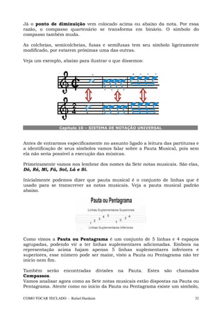 Já o ponto de diminuição vem colocado acima ou abaixo da nota. Por essa
razão, o compasso quartenário se transforma em binário. O símbolo do
compasso também muda.

As colcheias, semicolcheias, fusas e semifusas tem seu símbolo ligeiramente
modificado, por estarem próximas uma das outras.

Veja um exemplo, abaixo para ilustrar o que dissemos:




                 Capítulo 10 – SISTEMA DE NOTAÇÃO UNIVERSAL



Antes de entrarmos especificamente no assunto ligado a leitura das partituras e
a identificação de seus símbolos vamos falar sobre a Pauta Musical, pois sem
ela não seria possível a execução das músicas.

Primeiramente vamos nos lembrar dos nomes da Sete notas musicais. São elas,
Dó, Ré, Mi, Fá, Sol, Lá e Si.

Inicialmente podemos dizer que pauta musical é o conjunto de linhas que é
usado para se transcrever as notas musicais. Veja a pauta musical padrão
abaixo.




Como vimos a Pauta ou Pentagrama é um conjunto de 5 linhas e 4 espaços
agrupadas, podendo vir a ter linhas suplementares adicionadas. Embora na
representação acima hajam apenas 5 linhas suplementares inferiores e
superiores, esse número pode ser maior, visto a Pauta ou Pentagrama não ter
inicio nem fim.

Também serão encontradas divisões na Pauta. Estes são chamados
Compassos.
Vamos analisar agora como as Sete notas musicais estão dispostas na Pauta ou
Pentagrama. Atente como no inicio da Pauta ou Pentagrama existe um símbolo,

COMO TOCAR TECLADO - Rafael Harduim                                          32
 