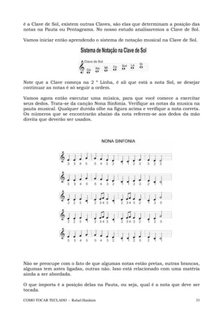 é a Clave de Sol, existem outras Claves, são elas que determinam a posição das
notas na Pauta ou Pentagrama. No nosso estudo analisaremos a Clave de Sol.

Vamos iniciar então aprendendo o sistema de notação musical na Clave de Sol.




Note que a Clave começa na 2 º Linha, é ali que está a nota Sol, se desejar
continuar as notas é só seguir a ordem.

Vamos agora então executar uma música, para que você comece a exercitar
seus dedos. Trata-se da canção Nona Sinfonia. Verifique as notas da musica na
pauta musical. Qualquer duvida olhe na figura acima e verifique a nota correta.
Os números que se encontrarão abaixo da nota referem-se aos dedos da mão
direita que deverão ser usados.




Não se preocupe com o fato de que algumas notas estão pretas, outras brancas,
algumas tem astes ligadas, outras não. Isso está relacionado com uma matéria
ainda a ser abordada.

O que importa é a posição delas na Pauta, ou seja, qual é a nota que deve ser
tocada.

COMO TOCAR TECLADO - Rafael Harduim                                          33
 