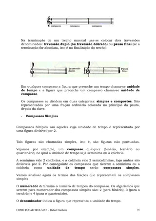 Na terminação de um trecho musical usa-se colocar dois travessões
   denominados: travessão duplo (ou travessão dobrado) ou pausa final (se a
   terminação for absoluta, isto é na finalização do trecho)




   Em qualquer compasso a figura que preenche um tempo chama-se unidade
   de tempo e a figura que preenche um compasso chama-se unidade de
   compasso.

   Os compassos se dividem em duas categorias: simples e compostos. São
   representados por uma fração ordinária colocada no princípio da pauta,
   depois da clave.

   -   Compassos Simples


Compassos Simples são aqueles cuja unidade de tempo é representada por
uma figura divisível por 2.


Tais figuras são chamadas simples, isto é, são figuras não pontuadas.

Vejamos por exemplo, um compasso qualquer (binário, ternário               ou
quartenário) no qual a unidade de tempo seja semínima ou a colcheia.

A semínima vale 2 colcheias, e a colcheia vale 2 semicolcheias, logo ambas são
divisíveis por 2. Por conseguinte os compassos que tiverem a semínima ou a
colcheia    como    unidade    de    tempo     serão    compassos     simples.

Vamos analisar agora os termos das frações que representam os compassos
simples

O numerador determina o número de tempos do compasso. Os algarismos que
servem para numerador dos compassos simples são: 2 (para binário), 3 (para o
ternário) e 4 (para o quartenário).

O denominador indica a figura que representa a unidade do tempo.

COMO TOCAR TECLADO - Rafael Harduim                                         35
 