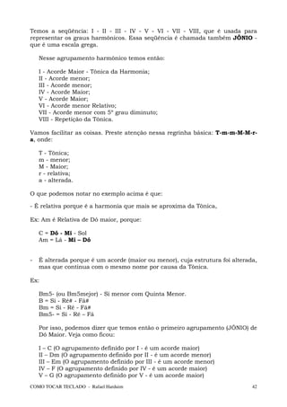 Temos a seqüência: I - II - III - IV - V - VI - VII - VIII, que é usada para
representar os graus harmônicos. Essa seqüência é chamada também JÔNIO -
que é uma escala grega.

    Nesse agrupamento harmônico temos então:

    I - Acorde Maior - Tônica da Harmonia;
    II - Acorde menor;
    III - Acorde menor;
    IV - Acorde Maior;
    V - Acorde Maior;
    VI - Acorde menor Relativo;
    VII - Acorde menor com 5º grau diminuto;
    VIII - Repetição da Tônica.

Vamos facilitar as coisas. Preste atenção nessa regrinha básica: T-m-m-M-M-r-
a, onde:

    T - Tônica;
    m - menor;
    M - Maior;
    r - relativa;
    a - alterada.

O que podemos notar no exemplo acima é que:

- É relativa porque é a harmonia que mais se aproxima da Tônica,

Ex: Am é Relativa de Dó maior, porque:

    C = Dó - Mi - Sol
    Am = Lá - Mi – Dó


-   É alterada porque é um acorde (maior ou menor), cuja estrutura foi alterada,
    mas que continua com o mesmo nome por causa da Tônica.

Ex:

    Bm5- (ou Bm5mejor) - Si menor com Quinta Menor.
    B = Si - Ré# - Fá#
    Bm = Si - Ré - Fá#
    Bm5- = Si - Ré – Fá

    Por isso, podemos dizer que temos então o primeiro agrupamento (JÔNIO) de
    Dó Maior. Veja como ficou:

    I – C (O agrupamento definido por I - é um acorde maior)
    II – Dm (O agrupamento definido por II - é um acorde menor)
    III – Em (O agrupamento definido por III - é um acorde menor)
    IV – F (O agrupamento definido por IV - é um acorde maior)
    V – G (O agrupamento definido por V - é um acorde maior)
COMO TOCAR TECLADO - Rafael Harduim                                           42
 