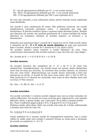 VI – Am (O agrupamento definido por VI - é um acorde menor)
   VII - Bm5- (O agrupamento definido por VII - é um acorde diminuto)
   VIII - C (O agrupamento definido por VIII é uma repetição do I)

Se você não entendeu o que colocamos acima, preste atenção nessa explicação
mais detalhada:

Um acorde é uma combinação de notas. Não podemos construir um acorde
simplesmente juntando quaisquer notas         e esperando que saia algo
harmonioso. É preciso conhecer quais e quantas notas devemos juntar. Sempre
que fizermos um acorde, ele constará geralmente de 3 notas tomadas da escala
diatônica ou cromática. Existem os acordes maiores, os menores e os
dissonantes.

Suponha que queiramos fazer o acorde de C maior (ou só C). Todo acorde maior
é composto da 1a , 3a e 5a nota da escala diatônica da nota que queremos
fazer o acorde. Assim o acorde de C deverá ter C (1a), E(3a) e G(5a).
Os acordes maiores usam somente a escala diatônica da nota. Uma
característica interessante dos acordes maiores e que eles têm um "som alegre".

Ex.: Acorde de G -> 1a G 3a B 5a D A -> A, C# E

Acordes menores

Os acordes menores são compostos da 1a ,5a e da 3a b (3a meio tom
abaixo).Para "transformarmos" um acorde maior em menor, basta abaixarmos
meio tom na terça (ou terceira). Ao contrário dos acordes maiores, os menores
têm um "som triste". Representamos um acorde menor colocando a letra m’
minúscula na frente. O acorde de Dm teria estas notas: D(1a ), A(5a )e F(3a b).
Pela escala de D o F deveria ser sustenido, mas como se deve abaixar meio tom
na terça o F fica natural.

Ex.: Gm -> G, Bb, D Am -> A, C, E


Acordes invertidos

Um acorde invertido é o mesmo acorde original mas com as notas tomadas em
ordens diferentes. Um acorde em outra inversão gera, logicamente, uma posição
diferente. Seria, a grosso modo, um "outro jeito" de se fazer o mesmo acorde.
Ex.: Para C podemos pegar C E G C E G, C E G C E G ou C E G C E G
Podemos ainda, além disso, fazer um acorde com mais de 3 notas, adicionando
a mesma nota mais de uma vez.

Ex.: C E G C E G ou C E G C E G

Assim podemos ter o mesmo acorde de inimagináveis maneiras. Isso é muito
válido no violão onde nem sempre é possível termos as notas para a formação
do acorde na seqüência 1a, 3a e 5a.

Acordes relativos

COMO TOCAR TECLADO - Rafael Harduim                                          43
 