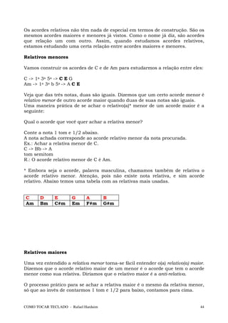 Os acordes relativos não têm nada de especial em termos de construção. São os
mesmos acordes maiores e menores já vistos. Como o nome já diz, são acordes
que relação um com outro. Assim, quando estudamos acordes relativos,
estamos estudando uma certa relação entre acordes maiores e menores.

Relativos menores

Vamos construir os acordes de C e de Am para estudarmos a relação entre eles:

C -> 1a 3a 5a -> C E G
Am -> 1a 3a b 5a -> A C E

Veja que das três notas, duas são iguais. Dizemos que um certo acorde menor é
relativo menor de outro acorde maior quando duas de suas notas são iguais.
Uma maneira prática de se achar o relativo(a)* menor de um acorde maior é a
seguinte:

Qual o acorde que você quer achar a relativa menor?

Conte a nota 1 tom e 1/2 abaixo.
A nota achada corresponde ao acorde relativo menor da nota procurada.
Ex.: Achar a relativa menor de C.
C -> Bb -> A
tom semitom
R.: O acorde relativo menor de C é Am.

* Embora seja o acorde, palavra masculina, chamamos também de relativa o
acorde relativo menor. Atenção, pois não existe nota relativa, e sim acorde
relativo. Abaixo temos uma tabela com as relativas mais usadas.


C      D      E       G      A        B
Am     Bm     C#m     Em     F#m      G#m




Relativos maiores

Uma vez entendido a relativa menor torna-se fácil entender o(a) relativo(a) maior.
Dizemos que o acorde relativo maior de um menor é o acorde que tem o acorde
menor como sua relativa. Diríamos que o relativo maior é a anti-relativa.

O processo prático para se achar a relativa maior é o mesmo da relativa menor,
só que ao invés de contarmos 1 tom e 1/2 para baixo, contamos para cima.


COMO TOCAR TECLADO - Rafael Harduim                                             44
 