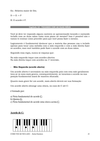 Ex.: Relativa maior de Dm.

D -> E -> F

R: O acorde é F.


                   Capítulo 15 –TOCANDO COM AS DUAS MÃOS



Você já deve ter reparado alguns cantores se apresentando tocando e cantando
teclado com as duas mãos como num piano né mesmo? Isso é possível sim e
vamos te ensinar como proceder para que você possa fazer o mesmo.

Logicamente é fundamental destacar que a maioria das pessoas usa o teclado
apenas para tocar uma melodia com a mão esquerda e com a mão direita fazer
os acordes, mas você também pode fazer o acorde com as duas mãos.

Seguindo essa regra, nunca se esqueça que:

Na mão esquerda toque com acordes abertos
Na mão direita toque com acordes na 1a inversão.


-   Mão Esquerda (acorde aberto)

Um acorde aberto é necessário na mão esquerda pois com esta mão geralmente
toca-se os sons mais graves, consequentemente, se tocarmos o acorde na sua
posição fundamental soará de maneira ofuscada.

Quanto mais grave for um acorde, mais aberto deverá ser sua formação

Um acorde aberto abrange uma oitava, no caso de C até C:

é formado por:

a) Nota fundamental do acorde C;
b) Quinta G;
c) Nota fundamental do acorde uma oitava acima C;



Acorde de C:




COMO TOCAR TECLADO - Rafael Harduim                                       45
 