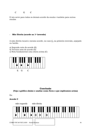 C           G       C

E isto serve para todos os demais acorde da escala e também para outras
escalas




-   Mão Direita (acorde na 1a inversão)


A mão direita tocará o mesmo acorde, no caso C, na primeira inversão, arpejado
ou batido.

a) Segunda nota do acorde (E)
b) Terceira nota do acorde (G)
c) Nota fundamental uma oitava acima (C)




           E   G       C




                                       Conclusão
      (Veja o gráfico abaixo e analise como ficou o que explicamos acima)

Ex:

Acorde C

        mão esquerda           mão direita




COMO TOCAR TECLADO - Rafael Harduim                                         46
 