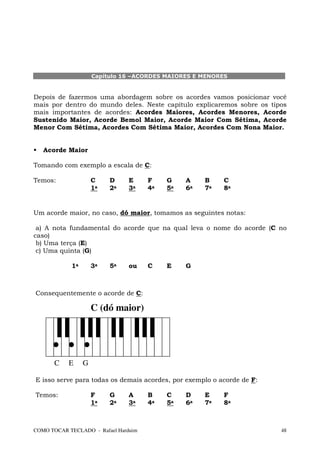 Capítulo 16 –ACORDES MAIORES E MENORES


Depois de fazermos uma abordagem sobre os acordes vamos posicionar você
mais por dentro do mundo deles. Neste capítulo explicaremos sobre os tipos
mais importantes de acordes: Acordes Maiores, Acordes Menores, Acorde
Sustenido Maior, Acorde Bemol Maior, Acorde Maior Com Sétima, Acorde
Menor Com Sétima, Acordes Com Sétima Maior, Acordes Com Nona Maior.


   Acorde Maior

Tomando com exemplo a escala de C:

Temos:               C    D     E     F    G    A    B    C
                     1a   2a    3a    4a   5a   6a   7a   8a


Um acorde maior, no caso, dó maior, tomamos as seguintes notas:

 a) A nota fundamental do acorde que na qual leva o nome do acorde (C no
caso)
 b) Uma terça (E)
 c) Uma quinta (G)

            1a       3a   5a    ou    C    E    G



Consequentemente o acorde de C:

                     C (dó maior)




       C   E     G

E isso serve para todas os demais acordes, por exemplo o acorde de F:

Temos:               F    G     A     B    C    D    E    F
                     1a   2a    3a    4a   5a   6a   7a   8a



COMO TOCAR TECLADO - Rafael Harduim                                     48
 