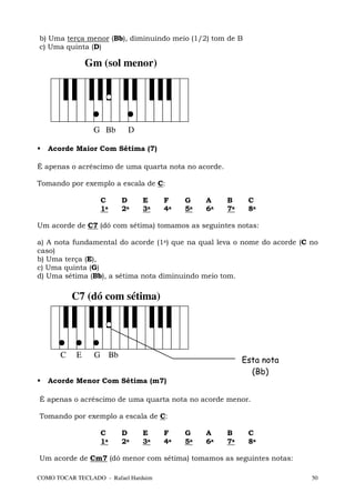b) Uma terça menor (Bb), diminuindo meio (1/2) tom de B
c) Uma quinta (D)

               Gm (sol menor)




                 G Bb      D

   Acorde Maior Com Sétima (7)

É apenas o acréscimo de uma quarta nota no acorde.

Tomando por exemplo a escala de C:

                   C     D      E     F    G    A    B     C
                   1a    2a     3a    4a   5a   6a   7a    8a

Um acorde de C7 (dó com sétima) tomamos as seguintes notas:

a) A nota fundamental do acorde (1a) que na qual leva o nome do acorde (C no
caso)
b) Uma terça (E),
c) Uma quinta (G)
d) Uma sétima (Bb), a sétima nota diminuindo meio tom.

           C7 (dó com sétima)




       C   E     G Bb
                                                          Esta nota
                                                            (Bb)
   Acorde Menor Com Sétima (m7)

É apenas o acréscimo de uma quarta nota no acorde menor.

Tomando por exemplo a escala de C:

                   C     D      E     F    G    A    B     C
                   1a    2a     3a    4a   5a   6a   7a    8a

Um acorde de Cm7 (dó menor com sétima) tomamos as seguintes notas:

COMO TOCAR TECLADO - Rafael Harduim                                       50
 