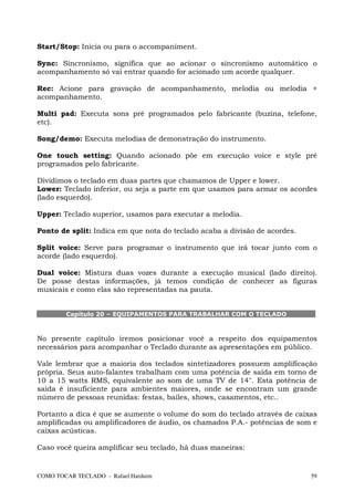 Start/Stop: Inicia ou para o accompaniment.

Sync: Sincronismo, significa que ao acionar o sincronismo automático o
acompanhamento só vai entrar quando for acionado um acorde qualquer.

Rec: Acione para gravação de acompanhamento, melodia ou melodia +
acompanhamento.

Multi pad: Executa sons pré programados pelo fabricante (buzina, telefone,
etc).

Song/demo: Executa melodias de demonstração do instrumento.

One touch setting: Quando acionado põe em execução voice e style pré
programados pelo fabricante.

Dividimos o teclado em duas partes que chamamos de Upper e lower.
Lower: Teclado inferior, ou seja a parte em que usamos para armar os acordes
(lado esquerdo).

Upper: Teclado superior, usamos para executar a melodia.

Ponto de split: Indica em que nota do teclado acaba a divisão de acordes.

Split voice: Serve para programar o instrumento que irá tocar junto com o
acorde (lado esquerdo).

Dual voice: Mistura duas vozes durante a execução musical (lado direito).
De posse destas informações, já temos condição de conhecer as figuras
musicais e como elas são representadas na pauta.


        Capítulo 20 – EQUIPAMENTOS PARA TRABALHAR COM O TECLADO



No presente capítulo iremos posicionar você a respeito dos equipamentos
necessários para acompanhar o Teclado durante as apresentações em público.

Vale lembrar que a maioria dos teclados sintetizadores possuem amplificação
própria. Seus auto-falantes trabalham com uma potência de saída em torno de
10 a 15 watts RMS, equivalente ao som de uma TV de 14". Esta potência de
saída é insuficiente para ambientes maiores, onde se encontram um grande
número de pessoas reunidas: festas, bailes, shows, casamentos, etc..

Portanto a dica é que se aumente o volume do som do teclado através de caixas
amplificadas ou amplificadores de áudio, os chamados P.A.- potências de som e
caixas acústicas.

Caso você queira amplificar seu teclado, há duas maneiras:


COMO TOCAR TECLADO - Rafael Harduim                                         59
 