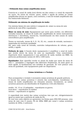 - Utilizando duas caixas amplificadas mono:

Conecta-se o canal de saída (out) direita em das caixas e o canal da esquerda
na outra. Os níveis de volume, grave, médio e agudo de ambas as caixas
amplificadas devem ser iguais, caso contrário, o som do teclado amplificado não
fica balanceado fielmente.

Utilizando um sistema de amplificação de áudio:

Um sistema básico de som estéreo é composto de: mixer ou mesa de som
potência de som (PA) e equalizador.

Mixer ou mesa de som: Equipamento que serve para receber, em diferentes
entradas (canais), os sinais de áudio não amplificados de vários instrumentos
eletrônicos e microfones, mescla-los, transformando em dois canais de saída
estereofônica para amplificação.

Temos no mercado, mesas de 4, 8, 16, 32, etc., canais de entrada, nacionais e
importadas de excelente qualidade.
Há, para cada canal de entrada, controles independentes de volume, grave,
médio, e agudo.

Potência de som: A função deste equipamento é amplificar o sinal de áudio
que recebe direto da mesa de som ou equalizador. Uma característica
importante deste equipamento é sua potência de saída medida em RMS. As
potências profissionais variam de 200 a 1200 watts.

Equalizador: Este aparelho recebe os sinais de áudio que saem da mesa de
som e , possibilita a regulagem das diferentes freqüências, do mais grave ao
mais agudo. É fundamental nos estúdios de gravação. Se você possuir uma
mesa de qualidade, este equipamento pode ser dispensável.


                          Caixas Acústicas e o Teclado


Para acompanhar o teclado é necessário caixas acústicas de grande potência.
A função das caixas acústicas é através dos auto-falantes, transformar os
sinais de áudio amplificados em vibrações sonoras. Geralmente, as caixas
acústicas possuem um distribuídos de freqüência e três alto-falantes:

woofer: 18, 15 ou 12 polegadas - reproduzem os graves.
loud drive: - reproduzem os médios
tweeter: - reproduzem os agudos.

A capacidade (em watts) das caixas acústicas tem que ser, obrigatoriamente
igual ou maior que a potência de saída da PA.
Se você tem como objetivo se apresentar em festas para 200/300 pessoas, uma
mesa de som com 6 canais, PA de 200w RMS por canal e caixas acústicas
também de 200w, é suficiente.


COMO TOCAR TECLADO - Rafael Harduim                                          60
 
