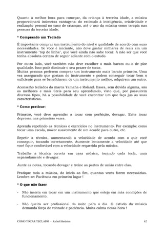 Quanto à melhor hora para começar, da criança à terceira idade, a música
proporcionará inúmeras vantagens: do estímulo à inteligência, criatividade e
realização pessoal no caso de crianças, até o uso da música como terapia nas
pessoas da terceira idade.

* Comprando um Teclado

É importante comprar um instrumento do nível e qualidade de acordo com suas
necessidades. Se você é iniciante, não deve gastar milhares de reais em um
instrumento "top de linha", que você ainda não sabe tocar. A não ser que você
tenha absoluta certeza de seguir adiante com o estudo.

Por outro lado, você também não deve escolher o mais barato ou o de pior
qualidade. Isso pode diminuir o seu prazer de tocar.
Muitas pessoas preferem comprar um instrumento mais barato primeiro. Uma
vez assegurado que gostam do instrumento e podem conseguir tocar bem o
suficiente para se beneficiarem de um instrumento melhor, adquirem um outro.

Aconselho teclados da marca Yamaha e Roland. Esses, sem dúvida alguma, são
os melhores e mais úteis para seu aprendizado, visto que, por possuírem
diversos tipos, há a possibilidade de você encontrar um que faça jus às suas
características.

* Como praticar:

Primeiro, você deve aprender a tocar com perfeição, devagar. Evite tocar
depressa nas primeiras vezes.

Aprenda repetindo as técnicas e exercícios no instrumento. Por exemplo: como
tocar uma escala, mover suavemente de um acorde para outro, etc.

Repetir a técnica, aumentando a velocidade de acordo com o que você
conseguir, tocando corretamente. Aumente lentamente a velocidade até que
você fique confortável com a velocidade requerida pela música.

Trabalhe a técnica correta em casa música, tocando cada tecla, uma
separadamente e devagar.

Junte as notas, tocando devagar e treine as partes de união entre elas.

Pratique toda a música, do início ao fim, quantas vezes forem necessárias.
Lembre-se: Paciência em primeiro lugar !

* O que não fazer

-   Não insista em tocar em um instrumento que esteja em más condições de
    funcionamento.

-   Não queira ser profissional da noite para o dia. O estudo da música
    demanda força de vontade e paciência. Muita calma nessa hora !


COMO TOCAR TECLADO - Rafael Harduim                                        62
 