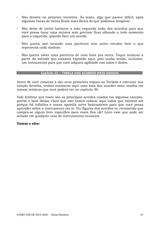 -   Não desista na primeira tentativa. Às vezes, algo que parece difícil, após
    algumas horas de treino ficam mais fáceis do que podemos imaginar.

-   Não deixe de treine bastante a mão esquerda (mão dos acordes) para que
    você possa tocar uma música sem precisar ficar olhando a todo momento
    para a esquerda, quando fizer um acorde.

-   Não queira sair tocando uma partitura sem antes estudar bem o que
    representa cada símbolo.

-   Não queira saber uma partitura de uma hora pra outra. Toque músicas a
    partir do método que estamos expondo aqui, pois acaba sendo, inclusive,
    um treinamento para que você adquira agilidade nas mãos e dedos.


                Capítulo 22 – TABELA DOS ACORDES MAIS USADOS


Antes de você começar a dar seus primeiros toques no Teclado e executar sua
canção favorita, iremos enumerar aqui uma lista dos acordes mais usados em
nossas músicas que você poderá ver no capítulo 30.

Vale lembrar que esses são os principais acordes usados em algumas canções,
porém é bom deixar claro que não vamos colocar aqui todos que existem até
porque há infinitos e nossa apostila serve basicamente para que você possa
aprender sobre o instrumento em si. Ver figuras dos acordes eu recomendo que
compra-se algum livro específico para esses fins ok? Livro esse que pode ser
achado em qualquer casa de instrumentos musicais.

Vamos a eles:




COMO TOCAR TECLADO - Rafael Harduim                                         63
 