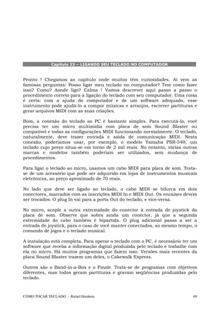 Capítulo 23 – LIGANDO SEU TECLADO NO COMPUTADOR



Pronto ! Chegamos ao capítulo onde muitos têm curiosidades. Aí vem as
famosas perguntas: Posso ligar meu teclado no computador? Tem como fazer
isso? Como? Aonde ligo? Calma ! Vamos descrever aqui passo a passo o
procedimento correto para a ligação do teclado com seu computador. Uma coisa
é certa: com a ajuda do computador e de um software adequado, esse
instrumento pode ajudá-lo a compor músicas e arranjos, escrever partituras e
gerar arquivos MIDI com as suas criações.

Bom, a conexão do teclado ao PC é bastante simples. Para executá-la, você
precisa ter um micro multimídia com placa de som Sound Blaster ou
compatível e todas as configurações MIDI funcionando normalmente. O teclado,
naturalmente, deve trazer entrada e saída de comunicação MIDI. Nesta
conexão, poderíamos usar, por exemplo, o modelo Yamaha PSR-540, um
teclado cujo preço situa-se em torno de 2 mil reais. No entanto, várias outras
marcas e modelos também poderiam ser utilizados, sem mudança de
procedimentos.

Para ligar o teclado ao micro, usamos um cabo MIDI para placa de som. Trata-
se de um acessório que pode ser adquirido em lojas de instrumentos musicais
eletrônicos, ao preço aproximado de 70 reais.

No lado que deve ser ligado ao teclado, o cabo MIDI se bifurca em dois
conectores, marcados com as inscrições MIDI In e MIDI Out. Os encaixes devem
ser trocados: O plug In vai para a porta Out do teclado, e vice-versa.

No micro, acople a outra extremidade do conector à entrada de joystick da
placa de som. Observe que sobra ainda um conector, já que a segunda
extremidade do cabo também é bipartida. O plug adicional passa a ser a
entrada de joystick, para o caso de você manter conectados, ao mesmo tempo, o
comando de jogos e o teclado musical.

A instalação está completa. Para operar o teclado com o PC, é necessário ter um
software que receba a informação digital produzida pelo teclado e trabalhe com
ela no micro. Há muitos programas que fazem isso. Versões mais recentes da
placa Sound Blaster trazem um deles, o Cakewalk Express.

Outros são o Band-in-a-Box e o Finale. Trata-se de programas com objetivos
diferentes, mas todos geram partituras e gravam seqüências produzidas pelo
teclado.



COMO TOCAR TECLADO - Rafael Harduim                                          69
 