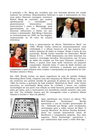 A principio o Dr. Moog por acreditar que sua invenção deveria ser usada
somente em estúdios, desaconselhou Emerson a usar o instrumento ao vivo,
num palco. Emerson conseguiu convencer
Robert Moog do contrário, que acabou
aperfeiçoando       o      sintetizador     e
posteriormente        desenvolveu       novos
instrumentos ( como o Minimoog), para
apresentações ao vivo.            Certamente
Emerson influenciou a forma em que
evoluiu o sintetizador. Bob Moog e Emerson
se reencontraram em 1999, em Los Angeles,
comemorando os 30 anos da música
eletrônica.

                    Com o aparecimento do álbum "Switched-on Bach" em
                    1968, Wendy Carlos tornou-se instantaneamente uma
                    celebridade e o álbum tornou-se um dos maiores best-
                    sellers clássicos de todos os tempos. Desde o início de sua
                    juventude, Wendy Carlos (nascida em Pawtucket, Rhode
                    Island, E.U.A. - 1939) demonstrou um forte interesse em
                    música e tecnologia científica. Precocemente, aos 10 anos
                    de idade ela compôs um Trio para Clarinete, Acordeão e
                    Piano, e quatro anos mais tarde construiu um pequeno
                    computador. Quando tinha 17 anos de idade montou um
                    estúdio de música eletrônica e produziu sua primeira
composição a qual utilizava sons criados e manipulados em gravadores de rolo.
Estudou música e física.

Em 1965 Wendy Carlos, na época engenheira de som do estúdio Gotham
Recording (Nova York), comprou uma das máquinas de Robert Moog e em 1966
ela construiu seu próprio estúdio de gravação (8 pistas) em casa. Ainda em
1966 ela iniciou a gravação do hoje lendário "Switched-on Bach" onde Carlos
executava no sintetizador Moog obras de J.S.Bach ( houve um cuidado
musicológico de sua parte com relação ao estilo barroco), gravando cada timbre
pista por pista, pois o instrumento era monofônico (emitia somente uma nota
por vez). Um trabalho insano que foi consagrado como o primeiro álbum
clássico a receber o "disco de platina".

                                  Após aperfeiçoar sua técnica no álbum "The
                                  Well-Tempered       Synthesizer",      Wendy
                                  apresentou o uso do vocoder (processador de
                                  voz - fabricado por Moog) para vocalizações
                                  sintetizadas para a trilha sonora do filme "A
                                  Laranja Mecânica" do diretor Stanley Kubrick,
                                  desta vez usando basicamente obras de
                                  Beethoven e composições próprias. Sua obra
                                  seguinte, "Sonic Seasonings", apresentou o
                                  que conhecemos hoje como o estilo New-Age ,



COMO TOCAR TECLADO - Rafael Harduim                                           7
 