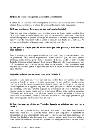 5) Quando é que começamos a executar as melodias?


A partir do Dó Central é que começamos a executar as melodias (mão direita) e
abaixo dele, encontra-se a oitava de acompanhamento (mão esquerda).

6) O que precisa ser feito para eu ser um bom tecladista?

Para ser um bom tecladista você precisa, acima de tudo, muita prática. Leia
cada lição dessa apostila, dos livros, que por ventura tiver em casa, e pratique
sempre que puder! A pressa é inimiga da perfeição. Não tente ser apressadinho,
pois você pode complicar tudo e achar o Teclado, um bicho de 7 cabeças. Às
vezes a complicação está na pessoa, e não no instrumento.

7) Em quanto tempo pode-se considerar que uma pessoa já está tocando
bem Teclado ?

Essa é uma pergunta um pouco difícil de responder, pois trabalhamos em cima
de previsões. Pela minha experiência, posso arriscar que, se uma pessoa
praticar, diariamente, pelo menos durante 2 horas, pode-se sair tocando
Teclado de forma satisfatória em 2 a 3 meses. Mas isso não é para qualquer um
! É necessário você praticar muito, mas muito mesmo. Caso contrário, você
esquece os acordes, perde a agilidade das mãos e dedos e seus estudos vão por
água abaixo!

8) Quais cuidados que devo ter com meu Teclado ?

Lembre-se que tudo que você tem sob seu poder deve ser tratado com todo
carinho a fim de permanecer muito tempo com ele em perfeito estado. A dica
que dou é que diariamente passe uma flanela (seca) nas Teclas para que não as
torne empoeiradas e logo em seguida um pano (um pouco úmido) no corpo de
seu Teclado, visto que muitas sujeiras se acumulam ali com o tempo. Evite
passar produtos como limpa-móveis e inclusive álcool, pois existem materiais
(Teclados)que mancham com alguma dessas fórmulas. Quando terminar de
tocar seu instrumento, cubra-o com um plástico ou uma capa protetora que
pode ser adquirida em qualquer loja do ramo.


9) Convém usar os efeitos do Teclado, durante as músicas que eu vier a
tocar ?

Use, mas só quando estiver bastante entrosado com seu instrumento.
Aconselho você não ir fazendo essas firulas por enquanto e somente se
concentrar em seu aprendizado para que você possa adquirir mais agilidade. Os
efeitos dos Teclados são bastante interessante, porém você tem que saber a
hora e o momento certo de usá-los. Se você usá-los quando ainda estiver verde,



COMO TOCAR TECLADO - Rafael Harduim                                           71
 