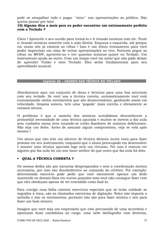 pode se atrapalhar todo e pagar ``mico`` nas apresentações ao público. Não
queira passar por isso!
10) Alguma dica a mais para eu poder encontrar um entrosamento perfeito
com o Teclado ?

Claro ! Aproveite o seu ouvido para treiná-lo e ir tirando músicas com ele. Tente
ir tirando músicas somente com a mão direita. Esqueça a esquerda, até porque
em nosso site já existem as cifras ! Isso é um ótimo treinamento para você
poder improvisar em cima de certas apresentações ao vivo. Portanto pegue as
cifras no MVHP, aproveite-as e tire quantas músicas quiser no Teclado. Um
instrumento ajuda ao outro. Com um tempo você vai notar que não pode deixar
de aprender Violão e nem Teclado. Eles serão fundamentais para seu
aprendizado musical.



                Capítulo 26 – USANDO SUA TÉCNICA NO TECLADO



Abordaremos aqui um conjunto de dicas e técnicas para uma boa sincronia
com seu teclado. Se você usa a técnica correta, automaticamente você está
economizando vários movimentos que são desnecessários, ganhando assim em
velocidade, limpeza sonora, terá uma "pegada" mais correta e obviamente se
cansará menos.

O problema é que a maioria dos músicos autodidatas desconhecem a
primordial necessidade de uma técnica apurada e muitos se metem a dar aula
sem cuidados nessa área tonando-se então fazedores de músicos defeituosos.
Não seja um deles. Antes de assumir algum compromisso, veja se está apto
mesmo !

Um aluno que não tem um alicerce de técnica demora muito mais para fazer
proezas em seu instrumento, enquanto que o aluno preocupado em desenvolver
e manter uma técnica apurada logo será um virtuoso. Por isso é comum ver
alguém que faz aula há um ano tocar melhor do que outro que faz aula há dois.

•   QUAL A TÉCNICA CORRETA ?

Os nossos dedos são por natureza despreparados e sem a coordenação motora
necessária, por isso são desobedientes ao comando do cérebro. Por exemplo:
determinado exercício pode pedir que você movimente apenas um dedo
mantendo os demais fixos em outras posições mas você não consegue fazer com
que eles obedeçam apesar de ter entendido como fazê-lo.

Para corrigir essa falha existem exercícios especiais que só terão validade se
seguidos à risca, são os chamados exercícios de digitação. Neles não importa a
melodia e sim os movimentos, portanto não são para fazer música e sim para
fazer um bom músico.

Imagine que você seja um empresário que está precisando de uma secretária e
apareçam duas candidatas ao cargo: uma sabe datilografar com destreza,

COMO TOCAR TECLADO - Rafael Harduim                                            72
 