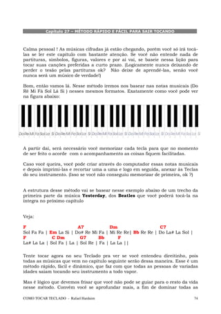Capítulo 27 – MÉTODO RÁPIDO E FÁCIL PARA SAIR TOCANDO



Calma pessoal ! As músicas cifradas já estão chegando, porém você só irá tocá-
las se ler este capítulo com bastante atenção. Se você não entende nada de
partituras, símbolos, figuras, valores e por aí vai, se baseie nessa lição para
tocar suas canções preferidas a curto prazo. (Logicamente nunca deixando de
perder o tesão pelas partituras ok? Não deixe de aprendê-las, senão você
nunca será um músico de verdade!)

Bom, então vamos lá. Nesse método iremos nos basear nas notas musicais (Do
Ré Mi Fá Sol Lá Si ) nesses mesmos formatos. Exatamente como você pode ver
na figura abaixo:




A partir daí, será necessário você memorizar cada tecla para que no momento
de ser feito o acorde com o acompanhamento as coisas fiquem facilitadas.

Caso você queira, você pode criar através do computador essas notas musicais
e depois imprimi-las e recortar uma a uma e logo em seguida, anexar às Teclas
do seu instrumento. (Isso se você não conseguiu memorizar de primeira, ok ?)


A estrutura desse método vai se basear nesse exemplo abaixo de um trecho da
primeira parte da música Yesterday, dos Beatles que você poderá tocá-la na
íntegra no próximo capítulo


Veja:

F                        A7             Dm                 C7
Sol Fa Fa | Em La Si | Do# Re Mi Fa | Mi Re Re| Bb Re Re | Do La# La Sol |
F            C Dm         G7      Bb       F
La# La La | Sol Fa | La | Sol Re | Fa | La La ||

Tente tocar agora no seu Teclado pra ver se você entendeu direitinho, pois
todas as músicas que vem no capítulo seguinte serão dessa maneira. Esse é um
método rápido, fácil e dinâmico, que faz com que todas as pessoas de variadas
idades saiam tocando seu instrumento a todo vapor.

Mas é lógico que devemos frisar que você não pode se guiar para o resto da vida
nesse método. Convém você se aprofundar mais, a fim de dominar todas as

COMO TOCAR TECLADO - Rafael Harduim                                          74
 