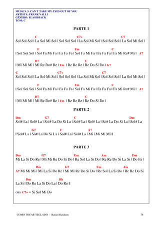 MÚSICA 3: CAN`T TAKE MY EYES OUT OF YOU
ARTISTA: FRANK VALLI
GÊNERO: FLASH BACK
TOM: C


                                       PARTE 1

              C                             C7+                          C7
Sol Sol Sol | La Sol Mi Sol | Sol Sol Sol | La Sol Mi Sol | Sol Sol Sol | La Sol Mi Sol |

                 F                      Fm                           C
| Sol Sol Sol | Sol Fa Mi Fa | Fa Fa Fa | Sol Fa Mi Fa | Fa Fa Fa | Fa Mi Re# Mi | A7

              D7                                  C
| Mi Mi Mi | Mi Re Do# Re | Fm | Re Re Re | Re Do Si Do | G7

C                           C7+                                 C7
Sol Sol Sol | La Sol Mi Sol | Sol Sol Sol | La Sol Mi Sol | Sol Sol Sol | La Sol Mi Sol |

                 F                      Fm                           C
| Sol Sol Sol | Sol Fa Mi Fa | Fa Fa Fa | Sol Fa Mi Fa | Fa Fa Fa | Fa Mi Re# Mi | A7

              D7                                  C
| Mi Mi Mi | Mi Re Do# Re | Fm | Re Re Re | Re Do Si Do |

                                       PARTE 2

Dm                     G7               C                                     Dm
Sol# La | Sol# La | Sol# La Do Si La | Sol# La | Sol# La | So# La Do Si La | Sol# La

            G7                C                       A7
| Sol# La | So# La Do Si La | Sol# La | Sol# La | Mi | Mi Mi Mi ||


                                       PARTE 3

Dm                    G7                Em                  Am                  Dm
Mi La Si Do Re | Mi Mi Re Do Si Do | Re Sol La Si Do | Re Re Do Si La Si | Do Fa |

                 Dm               G7                       Em            Am
A7 Mi Mi Mi | Mi La Si Do Re | Mi Mi Re Do Si Do | Re Sol La Si Do | Re Re Do Si

       Dm                    Bb
La Si | Do Re La Si Do La | Do Re ||

OBS: C7+   = Si Sol Mi Do




COMO TOCAR TECLADO - Rafael Harduim                                                  78
 