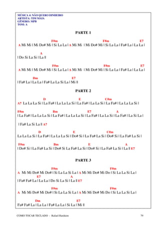 MÚSICA 4: NÃO QUERO DINHEIRO
ARTISTA: TIM MAIA
GÊNERO: MPB
TOM: A


                                          PARTE 1

                        F#m                                F#m                       E7
 A Mi Mi | Mi Do# Mi | Si La La | A Mi Mi | Mi Do# Mi | Si La La | Fa# La | La La |

                A
| Do Si La Si | La ||

                        F#m                                F#m                       E7
 A Mi Mi | Mi Do# Mi | Si La La | A Mi Mi | Mi Do# Mi | Si La La | Fa# La | La La |

           Dm                         E7
| Fa# La | La La | Fa# La La Si La | Mi ||

                                          PARTE 2

                    D                        E              C#m
A7 La La La Si | La Fa# | La La La Si | La Fa# | La La Si | La Fa# | La La La Si |

F#m                     Bm                       E7                 A
| La Fa# | La La La Si | La Fa# | La La La Si | La Fa# | La La Si | La Fa# | La Si La |

 | Fa# La Si La || A7

                D                     E                      C#m
La La La Si | La Fa# | La La La Si | Do# Si | La Fa# La Si | Do# Si | La Fa# La Si |

 F#m                     Bm                      E                        A
| Do# Si | La Fa# La Si | Do# Si La Fa# La Si | Do# Si | La Fa# La Si | La || E7


                                          PARTE 3

                        F#m                                      F#m
A Mi Mi Do# Mi Do# | Si La La Si La | A Mi Mi Do# Mi Do | Si La La Si La |
             E7                      A
| Fa# Fa# La | La La | Do Si La Si | La || E7

                        F#m                                      F#m
A Mi Mi Do# Mi Do# | Si La La Si La | A Mi Mi Do# Mi Do | Si La La Si La |

             Dm                            E7
Fa# Fa# La | La La | Fa# La La | Si La | Mi ||

COMO TOCAR TECLADO - Rafael Harduim                                                  79
 