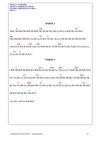 MÚSICA 6: EMOÇÕES
ARTISTA: ROBERTO CARLOS
GÊNERO: MPB/JOVEM GUARDA
TOM: C




                                        PARTE 1

      C                            Em                                G7
Re# | Mi Re# Mi Re# Mi Re# | Re Do Re Do | Re La Do La Do# Do | Si Do# |

Dm                                 G7    C
| Re Do# Re Do# Do | La Do La Si Sol | Si Sol | Si La | Mi Sol Mi Sol Mi Sol Mi |

          Em            Ebo   Dm                   Dm
| Sol La Si Sol Si Sol Si La# | La Do# Do Si | G7 Re Fa Re Fa Re Fa Re | Fa La Fa La

     G7        C
Fa La Si | Si Re Si Sol |

                                        PARTE 2


      C                            Em        Ebo    Dm               Dm
| Re# Mi Re# Mi Re# Mi | Re# Re Do Re Do Re La | Do La | G7 Do# | Re Do# Re Do#

                   G7         C7                     F                    Bb7
Do | La Do La Si Sol Si Mi | Mi Mi | La# La Sol | Do Mi Re Mi Re | Do Re Mi Re Mi

           C            Bb7        A7               D7                       G7
Re Sol | Fa Mi Fa | Mi Re# Mi | Fa Mi Fa Mi | La Si Do La Do La Do | Do Re Mi Re#

                        C
Mi Re# Mi Mi Mi | Mi Do ||


OBS: Ebo   = Do La Fa# Re#




COMO TOCAR TECLADO - Rafael Harduim                                                 81
 