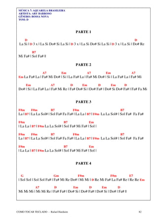 MÚSICA 7: AQUARELA BRASILEIRA
 ARTISTA: ARY BARROSO
 GÊNERO: BOSSA NOVA
 TOM: D



                                           PARTE 1

       D                                                                                   D
 La Si | D 3 x | La Si Do# Si La Si | D 3 x | La Si Do# Si La Si | D 3 x | La Si | Do# Re

            B7
 Mi Fa# | Sol Fa# ||

                                           PARTE 2

                   A7         Em                  A7           Em                      A7
 Em La Fa# La | Fa# Mi Do# | Si | La Fa# La | Fa# Mi Do# | Si | La Fa# La | Fa# Mi

       Em               A7            D         Em        D         Em            D
 Do# | Si | La Fa# La | Fa# Mi Re | Fa# Do# Si | Do# Fa# | Do# Si Do# Fa# | Fa# Fa Mi


                                           PARTE 3

 F#m        F#m         B7                F#m                                B7
 La | B7 | La La Sol# | Sol Fa# Fa Fa# | La La | B7 | F#m La La Sol# | Sol Fa# Fa Fa#

 F#m                            B7                   Em
 | La La | B7 | F#m La La Sol# | Sol Fa# Mi Fa# | Sol |

 F#m        F#m         B7                F#m                                B7
 La | B7 | La La Sol# | Sol Fa# Fa Fa# | La La | B7 | F#m La La Sol# | Sol Fa# Fa Fa#

 F#m                            B7                   Em
 | La La | B7 | F#m La La Sol# | Sol Fa# Mi Fa# | Sol |


                                           PARTE 4


   G                     Gm                 F#m                    F#m                E7
 | Sol Sol | Sol Sol Fa# | Fa# Mi Re Do# | Mi Mi | D Re Mi Fa# La Fa# Re | Re Re Em

              A7         D                Em         D        Em         D
 Mi Mi Mi | Mi Mi Re | Fa# Fa# | Do# Si | Do# Fa# | Do# Si | Do# | Fa# ||




COMO TOCAR TECLADO - Rafael Harduim                                                            82
 
