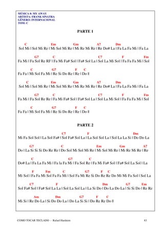 MÚSICA 8: MY AWAY
ARTISTA: FRANK SINATRA
GÊNERO: INTERNACIONAL
TOM: C


                                               PARTE 1


    C                   Em                 Gm                A7            Dm
 Sol Mi | Sol Mi Re | Mi Sol Mi Re | Mi Re Mi Re | Re Do# La | Fa La Fa Mi | Fa La

              G7        C                                    C7                 F             Fm
Fa Mi | Fa Sol Re RF | Fa Mi Fa# Sol | Fa# Sol La | Sol La Mi Sol | Fa Fa Fa Mi | Sol

         C              G7                 F         C
Fa Fa | Mi Sol Fa Mi | Re Si Do Re | Re | Do ||

     C                  Em                 Gm                A7            Dm
 Sol Mi | Sol Mi Re | Mi Sol Mi Re | Mi Re Mi Re | Re Do# La | Fa La Fa Mi | Fa La

              G7        C                                    C7                 F             Fm
Fa Mi | Fa Sol Re Re | Fa Mi Fa# Sol | Fa# Sol La | Sol La Mi Sol | Fa Fa Fa Mi | Sol

         C              G7                 F         C
Fa Fa | Mi Sol Fa Mi | Re Si Do Re | Re | Do ||


                                               PARTE 2

                                 C7                      F                               Dm
Mi Fa Sol Sol | La Sol Fa# | Sol Fa# Sol La | La Sol Sol La | Sol La La Si | Do Do La

         G7                      C                           Em             Gm                A7
Do | La Si Si Si Do Re Re | Do Sol Mi Sol Mi Re | Mi Sol Mi Re | Mi Re Mi Re | Re

         C                            G7                 C
Do# La | Fa La Fa Mi | Fa la Fa Mi | Fa Sol Re | Fa Mi Fa# Sol | Fa# Sol La Sol | La

          F        Fm            C                   G7           F    C
Mi Sol | Fa Fa Mi Sol Fa Fa Mi | Sol Fa Mi Re Si Do Re Re Do Mi Mi Fa Sol | Sol La

         C7                 F                                     Dm                G7        Em
Sol Fa# Sol | Fa# Sol La La | Sol La Sol La | La Si Do | Do La Do La | Si Si Do | Re Re

              Am            Dm                  G7           F        C
Mi Si | Re Do La | Si Do Do La | Do La Si Si | Do Re Re Do ||



COMO TOCAR TECLADO - Rafael Harduim                                                           83
 
