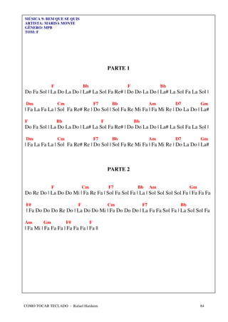 MÚSICA 9: BEM QUE SE QUIS
ARTISTA: MARISA MONTE
GÊNERO: MPB
TOM: F




                                                  PARTE 1


              F                 Bb                      F                  Bb
Do Fa Sol | La Do La Do | La# La Sol Fa Re# | Do Do La Do | La# La Sol Fa La Sol |

 Dm               Cm                     F7        Bb                 Am        D7         Gm
| Fa La Fa La | Sol Fa Re# Re | Do Sol | Sol Fa Re Mi Fa | Fa Mi Re | Do La Do | La#

F                 Bb                          F             Bb
Do Fa Sol | La Do La Do | La# La Sol Fa Re# | Do Do La Do | La# La Sol Fa La Sol |

 Dm               Cm                     F7        Bb                 Am        D7         Gm
| Fa La Fa La | Sol Fa Re# Re | Do Sol | Sol Fa Re Mi Fa | Fa Mi Re | Do La Do | La#



                                                  PARTE 2


              F                 Cm                F7         Bb       Am              Gm
Do Re Do | La Do Do Mi | Fa Re Fa | Sol Fa Sol Fa | La | Sol Sol Sol Sol Fa | Fa Fa Fa

 F#                         F                     Cm             F7              Bb
 | Fa Do Do Do Re Do | La Do Do Mi | Fa Do Do Do | La Fa Fa Sol Fa | La Sol Sol Fa

Am       Gm            F#            F
| Fa Mi | Fa Fa Fa | Fa Fa Fa | Fa ||




COMO TOCAR TECLADO - Rafael Harduim                                                        84
 