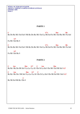 MÚSICA 10: TUDO QUE SE QUER
ARTISTA: VERÔNICA SABINO & EMÍLIO SANTIAGO
GÊNERO: MPB
TOM: C




                                       PARTE 1


C                                                 C7+              Dm        Bb
Re Do Re Mi | Sol Sol | Mi Re Do Re Mi | Sol La Mi Sol Fa Mi | Sol Re Mi | Fa Sol

        G7
Fa Mi | Sol Re ||

C                                                 C7+              Dm        Bb
Re Do Re Mi | Sol Sol | Mi Re Do Re Mi | Sol La Mi Sol Fa Mi | Sol Re Mi | Fa Sol

        G7
Fa Mi | Sol Re ||


                                       PARTE 2


C      Am               Dm     G7     C      Am              Dm
Re Re | Re Do Mi Sol | La La | La Si | Do Si La Sol | Do Mi | Sol Mi Sol | G7

C      Am                 Dm    G7     C                       F
Re Re | Re Do | Mi Sol | La La | La Si | Do Si La Sol | Do Mi Sol Mi | Sol | G7

                    C
Re Mi Sol Mi Re | Do ||




COMO TOCAR TECLADO - Rafael Harduim                                               85
 
