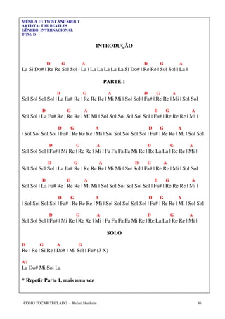 MÚSICA 11: TWIST AND SHOUT
ARTISTA: THE BEATLES
GÊNERO: INTERNACIONAL
TOM: D


                                          INTRODUÇÃO


              D       G               A                         D           G           A
La Si Do# | Re Re Sol Sol | La | La La La La La Si Do# | Re Re | Sol Sol | La ||

                                                  PARTE 1

                  D                   G            A            D       G           A
Sol Sol Sol Sol | La Fa# Re | Re Re Re | Mi Mi | Sol Sol | Fa# | Re Re | Mi | Sol Sol

          D               G           A                                 D       G           A
Sol Sol | La Fa# Re | Re Re | Mi Mi | Sol Sol Sol Sol Sol Sol | Fa# | Re Re Re | Mi |

                  D       G               A                         D       G           A
| Sol Sol Sol Sol | Fa# | Re Re Re | Mi | Sol Sol Sol Sol Sol | Fa# | Re Re | Mi | Sol Sol

              D               G           A                         D               G       A
Sol Sol Sol | Fa# | Mi Re | Re Re | Mi | Fa Fa Fa Fa Mi Re | Re La La | Re Re | Mi |

              D               G               A             D   G               A
Sol Sol Sol Sol | La Fa# Re | Re Re Re | Mi Mi | Sol Sol | Fa# | Re Re | Mi | Sol Sol

          D               G           A                                 D       G           A
Sol Sol | La Fa# Re | Re Re | Mi Mi | Sol Sol Sol Sol Sol Sol | Fa# | Re Re Re | Mi |

                  D       G               A                         D       G           A
| Sol Sol Sol Sol | Fa# | Re Re Re | Mi | Sol Sol Sol Sol Sol | Fa# | Re Re | Mi | Sol Sol

              D               G           A                         D               G       A
Sol Sol Sol | Fa# | Mi Re | Re Re | Mi | Fa Fa Fa Fa Mi Re | Re La La | Re Re | Mi |

                                                   SOLO

D       G         A               G
Re | Re | Si Re | Do# | Mi Sol | Fa# (3 X)

A7
La Do# Mi Sol La

* Repetir Parte 1, mais uma vez



COMO TOCAR TECLADO - Rafael Harduim                                                             86
 