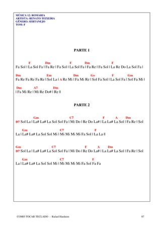 MÚSICA 12: ROMARIA
ARTISTA: RENATO TEIXEIRA
GÊNERO: SERTANEJO
TOM: F




                                           PARTE 1


          F         Dm                F        Dm                F
Fa Sol | La Sol Fa | Fa Re | Fa Sol | La Sol Fa | Fa Re | Fa Sol | La Re Do La Sol Fa |

Dm                   Em                   Dm         Go          F          Gm
Fa Re Fa Re Fa Re | Sol La | A Re Mi | Fa Mi Re | Sol Fa Sol | La Sol Fa | Sol Fa Mi |

Dm            A7          Dm
| Fa Mi Re | Mi Re Do# | Re ||


                                           PARTE 2


              Gm                      C7                     F       A     Dm
D7 Sol La | La# La# La Sol Sol Fa | Mi Do | Re Do La# | La La# La Sol | Fa Re | Sol

     Gm                        C7                        F
La | La# La# La Sol Sol Mi | Mi Mi Mi Mi Fa Sol | La La ||


Gm                     C7                    F      A      Dm
D7 Sol La | La# La# La Sol Sol Fa | Mi Do | Re Do La# | La La# La Sol | Fa Re | Sol

     Gm                        C7                    F
La | La# La# La Sol Sol Mi | Mi Mi Mi Mi Fa Sol Fa Fa




COMO TOCAR TECLADO - Rafael Harduim                                                  87
 