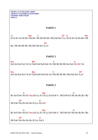 MÚSICA 14: NÃO OLHE ASSIM
ARTISTA: LEANDRO & LEONARDO
GÊNERO: SERTANEJO
TOM: G




                                           PARTE 1


 G                  Bm        C                           D7 G                        Bm
Si Si Si | Si Do Re | Mi Re | Mi Mi Mi Mi | Mi Fa# Sol | La | Si Si Si | Si Do Re | Mi

                                       D7
Re | Mi Mi Mi Mi | Mi Mi Fa# Sol | La ||



                                           PARTE 2

Em                       Bm                     C                      G
Sol Sol Sol Sol | Si Si | Fa# Fa# Fa# Fa# | Si | Mi Mi Mi Mi Sol Sol | Si | B7 | Si


Em                       Bm                    C                             D7
Sol Sol Sol Sol | Si Si | Fa# Fa# Fa# Fa# | Si | Mi Mi Mi Mi | Mi Fa# Sol | La ||



                                           PARTE 3


              G                       Bm                              G
Re Sol Fa# | Sol Si | Em Sol La Si | Si La Sol Fa# | C Mi Fa# Sol | Re Re Re Re | Re

         D7                       G
Mi Fa# | Do Do Do Do Si La | Si || D7


              G                       Bm                              G
Re Sol Fa# | Sol Si | Em Sol La Si | Si La Sol Fa# | C Mi Fa# Sol | Re Re Re Re | Re

         D7                       G
Mi Fa# | Do Do Do Do Si La | Sol ||




COMO TOCAR TECLADO - Rafael Harduim                                                   89
 
