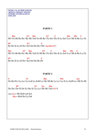 MÚSICA 16: AS TIME GOES BY
ARTISTA: DOOLEY WILSON
GÊNERO: INTERNACIONAL
TOM: DM




                                           PARTE 1


      Dm               G7        Dm            G7        C          Dm     F#o    C
Mi | Fa Mi Re Do | Re Mi | Sol Fa Mi Re | Fa Sol | Do Si La Sol | La | Mi Si Re La | Si

D7                      G7             C
Re Do Si La Si Do | Sol Sol Do Re | Mi | Am Dm G7 |

Dm                G7        Dm            G7         C         Dm    F#o     C
Mi | Fa Mi Re Do | Re Mi | Sol Fa Mi Re | Fa Sol | Do Si La Sol | La | Mi Si Re La | Si

D7                      G7             C
Re Do Si La Si Do | Sol Sol Do Re Do




                                           PARTE 2

F                      A7                  Dm                F#o             Am
Do Re Do | La La | La La# La Sol# La | Re Mi Re La La | La Si La Sol# La | Mi Fa Mi

           D7                     G7      Go        Dm
Do Do | Do Si Do Si | Re Si | La La | Mi Mi | Sol | G7 ||

OBS: Go = Mi Do# La# Sol
      F#o = Re# Do La Fa#




    COMO TOCAR TECLADO - Rafael Harduim                                               91
 