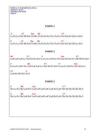 MÚSICA 17: PARABÉNS DA XUXA
ARTISTA: XUXA
GÊNERO: INFANTIL
TOM: F




                                           PARTE 1


 F          A7            Dm    Bb                         C7
La Fa La | Sol Mi Sol | Fa Re | Fa Fa Fa Fa | Fa | Fa Fa | Sol Sol Sol Sol La Sol |

F           A7            Dm    Bb                         C7
La Fa La | Sol Mi Sol | Fa Re | Fa Fa Fa Fa | Fa | Fa Fa | Sol Sol Sol Sol La Sol |


                                           PARTE 2

Bb                C7                  F                    Gm              C7
La# La# La# La | Sol Sol Fa Sol | La La La Sol Fa | Fa | Sol Sol Sol Fa | Mi Mi Fa Sol |

F                    Bb                   C7           F                 Gm
La La La Sol | Fa | La# La# La# La | Sol Sol Fa Sol | La La La Sol Fa | Sol Sol La |

C7               F
La# Sol Mi Sol | Fa ||


                                           PARTE 3

F           Bb             Gm                               C7
Do La Fa | Re La# Sol | La# La# La# La# | La# Sol La# | Do Do Do Do Re Do ||

F           Bb             Gm                               C7
Do La Fa | Re La# Sol | La# La# La# La# | La# Sol La# | Do Do Do Do Re Do ||




COMO TOCAR TECLADO - Rafael Harduim                                                   92
 