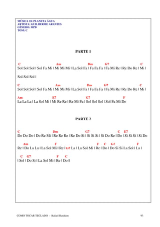 MÚSICA 18: PLANETA ÁGUA
ARTISTA: GUILHERME ARANTES
GÊNERO: MPB
TOM: C




                                         PARTE 1


 C                         Am                   Dm         G7                        C
Sol Sol Sol | Sol Fa Mi | Mi Mi Mi | La Sol Fa | Fa Fa Fa | Fa Mi Re | Re Do Re | Mi |

Sol Sol Sol |

C                          Am                  Dm          G7                        C
Sol Sol Sol | Sol Fa Mi | Mi Mi Mi | La Sol Fa | Fa Fa Fa | Fa Mi Re | Re Do Re | Mi |

Am                       E7                   G7                         F
La La La | La Sol Mi | Mi Re Re | Re Mi Fa | Sol Sol Sol | Sol Fa Mi Do



                                         PARTE 2


C                        Dm                   G7                     C   E7
Do Do Do | Do Re Mi | Re Re Re | Re Do Si | Si Si Si | Si Do Re | Do | Si Si Si | Si Do

        Am                 F                          F    C    G7               F
Re | Do La La | La Sol Mi | Re | G7 La | La Sol Mi | Re | Do | Do Si Si La Sol | La |

    C    G7                   F   C
| Sol | Do Si | La Sol Mi | Re | Do ||




COMO TOCAR TECLADO - Rafael Harduim                                                  93
 