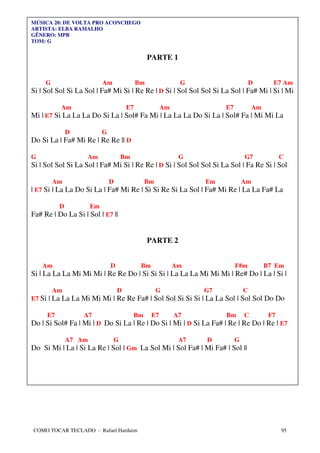 MÚSICA 20: DE VOLTA PRO ACONCHEGO
ARTISTA: ELBA RAMALHO
GÊNERO: MPB
TOM: G


                                                 PARTE 1


     G                     Am               Bm               G                      D       E7 Am
Si | Sol Sol Si La Sol | Fa# Mi Si | Re Re | D Si | Sol Sol Sol Si La Sol | Fa# Mi | Si | Mi

          Am                           E7              Am              E7            Am
Mi | E7 Si La La La Do Si La | Sol# Fa Mi | La La La Do Si La | Sol# Fa | Mi Mi La

              D            G
Do Si La | Fa# Mi Re | Re Re || D

G                   Am              Bm                       G                  G7              C
Si | Sol Sol Si La Sol | Fa# Mi Si | Re Re | D Si | Sol Sol Sol Si La Sol | Fa Re Si | Sol

         Am                    D              Bm                  Em            Am
| E7 Si | La La Do Si La | Fa# Mi Re | Si Si Re Si La Sol | Fa# Mi Re | La La Fa# La

          D           Em
Fa# Re | Do La Si | Sol | E7 ||


                                                 PARTE 2


    Am                         D             Bm             Am              F#m           B7 Em
Si | La La La Mi Mi Mi | Re Re Do | Si Si Si | La La La Mi Mi Mi | Re# Do | La | Si |

         Am                        D               G              G7            C
E7 Si | La La La Mi Mi Mi | Re Re Fa# | Sol Sol Si Si Si | La La Sol | Sol Sol Do Do

     E7           A7                     Bm       E7        A7         Bm       C          F7
Do | Si Sol# Fa | Mi | D Do Si La | Re | Do Si | Mi | D Si La Fa# | Re | Re Do | Re | E7

              A7 Am             G                            A7   D         G
Do Si Mi | La | Si La Re | Sol | Gm La Sol Mi | Sol Fa# | Mi Fa# | Sol ||




COMO TOCAR TECLADO - Rafael Harduim                                                             95
 