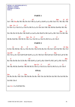 MÚSICA 21: NOTURNO OP 9 N° 2
                         °
ARTISTA: CHOPIN
GÊNERO: CLÁSSICA
TOM: C



                                                      PARTE 1

         C                     C                 A7                                       Dm        G     E7
Sol | Mi | Fm Re Mi | Re Do Sol | Mi La La# La Sol# La La Mi | Sol | Fa Mi | Re | Mi

     Am Co        C                G7                              C            Fm                       C
Si | Do | La | Sol Si La | Sol Fa Mi Fa La Si | Do Sol | Mi | Re Mi Re Do# Re Mi | Re

                               A7                                                              Dm         G
Do | Re Do Si Do Re | Mi Sol# La La# La Re Do# Fa Mi La# La Mi | Sol | Fa Mi | Re

                      E7            Am Co             C                G7                 C
Mi Re Do# Re | Mi Mi Si | Do | La | Sol Si La | Sol Fa Mi Fa La Si | Do ||

                                                      PARTE 2

             G             D            F                 Fm                    C    A7                 D Em
Si Do | Re Mi Re | Re La | Do Do Do | Do Si Do Re Do | Do Sol | Sol Fa# Mi | Re | Si |

Am D7                 G7                                                    C        Fm
Do | Si La Si | Sol Sol# Sol# Sol# La La Si | Mi Sol | Mi Fa# Sol | Sol# Sol La# Si Mi

     C                                      A7                                                           Dm
Re | Re Do Re Do Si Do Re | Mi Sol# La La# La Re | Do# Fa Mi La# La Mi | Sol Fa

     G                             E7                 Am Co            C        G7                  C
Mi | Re Mi Re Do# Re | Mi Mi Mi Si | Do La | Sol Si la | Sol Fa Mi Fa La Si | Do ||

                                                          FINAL

Fm                    C            Fm                          C
Do Re Do Re | Mi | Do | Re Do Re Do Re | Mi | Do Sol Mi Do Sol Mi | Do Sol Mi Do

Sol Mi | Do ||


OBS: Co      = La Fa# Re# Do




COMO TOCAR TECLADO - Rafael Harduim                                                                       96
 
