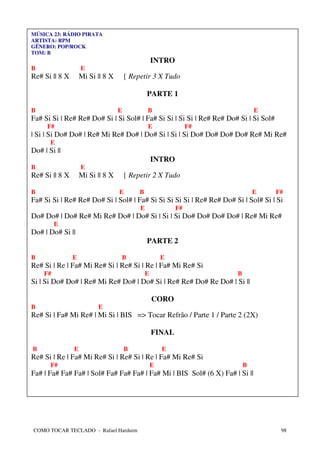 MÚSICA 23: RÁDIO PIRATA
ARTISTA: RPM
GÊNERO: POP/ROCK
TOM: B
                                                    INTRO
B                   E
Re# Si || 8 X       Mi Si || 8 X       { Repetir 3 X Tudo

                                                PARTE 1

B                                  E            B                             E
Fa# Si Si | Re# Re# Do# Si | Si Sol# | Fa# Si Si | Si Si | Re# Re# Do# Si | Si Sol#
      F#                                        E                F#
| Si | Si Do# Do# | Re# Mi Re# Do# | Do# Si | Si | Si Do# Do# Do# Do# Re# Mi Re#
       E
Do# | Si ||
                                                    INTRO
B                   E
Re# Si || 8 X       Mi Si || 8 X       { Repetir 2 X Tudo

B                                  E        B                                 E       F#
Fa# Si Si | Re# Re# Do# Si | Sol# | Fa# Si Si Si Si Si | Re# Re# Do# Si | Sol# Si | Si
                                            E               F#
Do# Do# | Do# Re# Mi Re# Do# | Do# Si | Si | Si Do# Do# Do# Do# | Re# Mi Re#
         E
Do# | Do# Si ||
                                                PARTE 2

B               E                  B                    E
Re# Si | Re | Fa# Mi Re# Si | Re# Si | Re | Fa# Mi Re# Si
    F#                                          E                     B
Si | Si Do# Do# | Re# Mi Re# Do# | Do# Si | Re# Re# Do# Re Do# | Si ||

                                                    CORO
B                         E
Re# Si | Fa# Mi Re# | Mi Si | BIS => Tocar Refrão / Parte 1 / Parte 2 (2X)

                                                    FINAL

B               E                      B                E
Re# Si | Re | Fa# Mi Re# Si | Re# Si | Re | Fa# Mi Re# Si
       F#                                           E                     B
Fa# | Fa# Fa# Fa# | Sol# Fa# Fa# Fa# | Fa# Mi | BIS Sol# (6 X) Fa# | Si ||




COMO TOCAR TECLADO - Rafael Harduim                                                    98
 