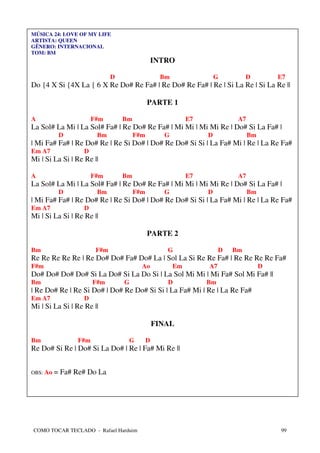 MÚSICA 24: LOVE OF MY LIFE
ARTISTA: QUEEN
GÊNERO: INTERNACIONAL
TOM: BM
                                                INTRO

                             D                   Bm                 G         D         E7
Do {4 X Si {4X La { 6 X Re Do# Re Fa# | Re Do# Re Fa# | Re | Si La Re | Si La Re ||

                                            PARTE 1

A                     F#m        Bm                        E7             A7
La Sol# La Mi | La Sol# Fa# | Re Do# Re Fa# | Mi Mi | Mi Mi Re | Do# Si La Fa# |
           D           Bm             F#m         G             D              Bm
| Mi Fa# Fa# | Re Do# Re | Re Si Do# | Do# Re Do# Si Si | La Fa# Mi | Re | La Re Fa#
Em A7             D
Mi | Si La Si | Re Re ||

A                     F#m        Bm                        E7             A7
La Sol# La Mi | La Sol# Fa# | Re Do# Re Fa# | Mi Mi | Mi Mi Re | Do# Si La Fa# |
           D           Bm             F#m         G             D              Bm
| Mi Fa# Fa# | Re Do# Re | Re Si Do# | Do# Re Do# Si Si | La Fa# Mi | Re | La Re Fa#
Em A7             D
Mi | Si La Si | Re Re ||

                                            PARTE 2

Bm                     F#m                         G                 D   Bm
Re Re Re Re Re | Re Do# Do# Fa# Do# La | Sol La Si Re Re Fa# | Re Re Re Re Fa#
F#m                                     Ao            Em        A7                  D
Do# Do# Do# Do# Si La Do# Si La Do Si | La Sol Mi Mi | Mi Fa# Sol Mi Fa# ||
Bm                    F#m        G                 D            Bm
| Re Do# Re | Re Si Do# | Do# Re Do# Si Si | La Fa# Mi | Re | La Re Fa#
Em A7             D
Mi | Si La Si | Re Re ||

                                                FINAL

Bm              F#m               G         D
Re Do# Si Re | Do# Si La Do# | Re | Fa# Mi Re ||


OBS: Ao   = Fa# Re# Do La




COMO TOCAR TECLADO - Rafael Harduim                                                     99
 